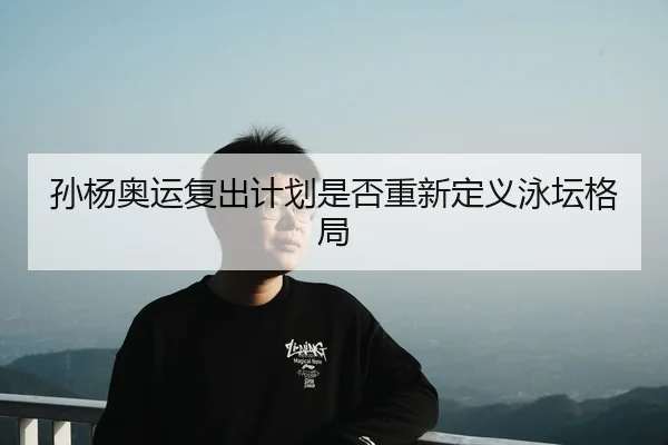 孙杨奥运复出计划是否重新定义泳坛格局